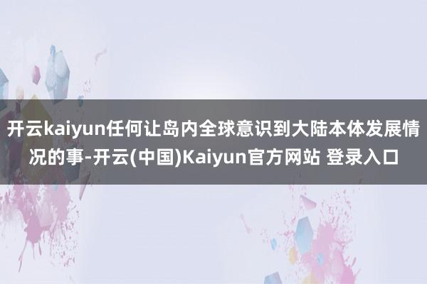 开云kaiyun任何让岛内全球意识到大陆本体发展情况的事-开云(中国)Kaiyun官方网站 登录入口