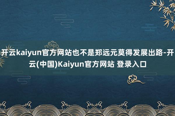 开云kaiyun官方网站也不是郑远元莫得发展出路-开云(中国)Kaiyun官方网站 登录入口